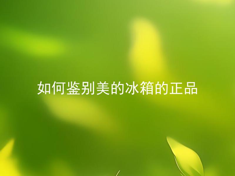 如何鉴别美的冰箱的正品 华为冰箱怎样区分真伪？