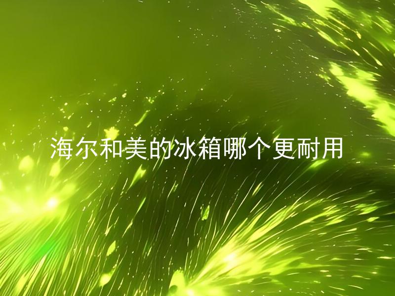 海尔和美的冰箱哪个更耐用 海尔和美的冰箱哪个更受消费者欢迎？