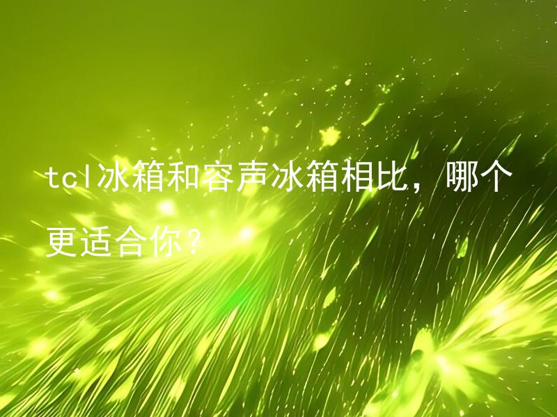 tcl冰箱和容声冰箱相比，哪个更适合你？ 如何选择更适合自己的冰箱：tcl还是容声？