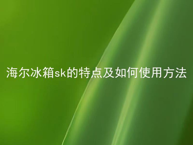 海尔冰箱sk的特点及如何使用方法 海尔冰箱sk有哪些独特的功能，如何正确使用？
