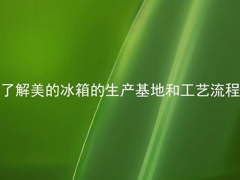 了解美的冰箱的生产基地和工艺流程 美的冰箱生产基地分布在哪些地方？工艺流程有哪些特点？