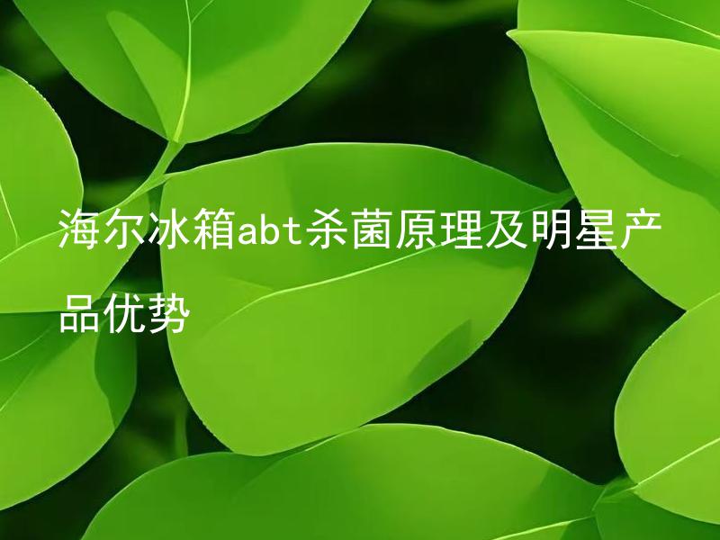海尔冰箱abt杀菌原理及明星产品优势 海尔冰箱abt杀菌原理到底安全吗？