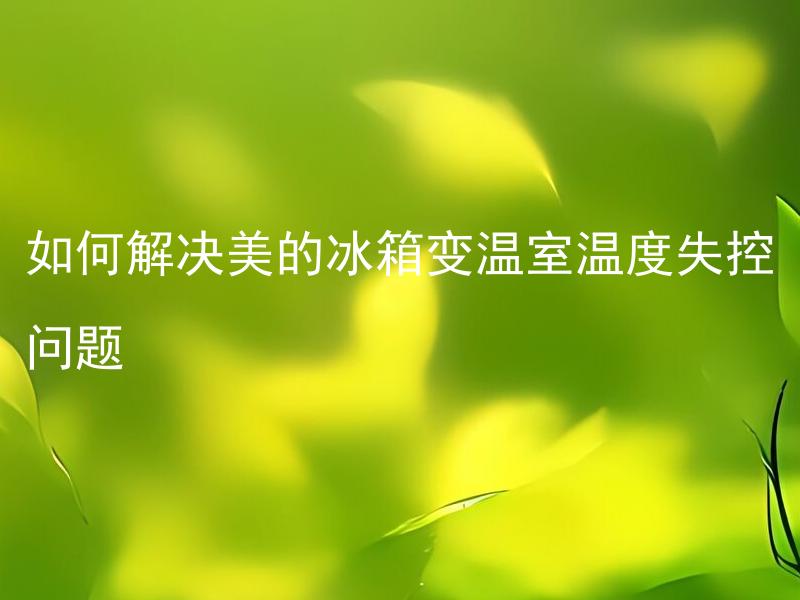 如何解决美的冰箱变温室温度失控问题 美的冰箱温度失控的原因有哪些，如何有效处理？