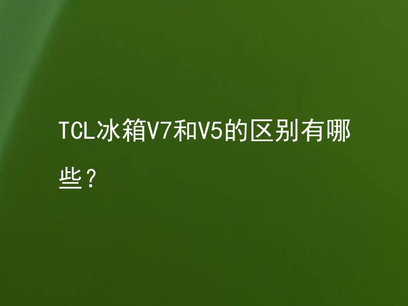 TCL冰箱V7和V5的区别有哪些？ TCL冰箱V7和V5哪一款更适合家庭使用？