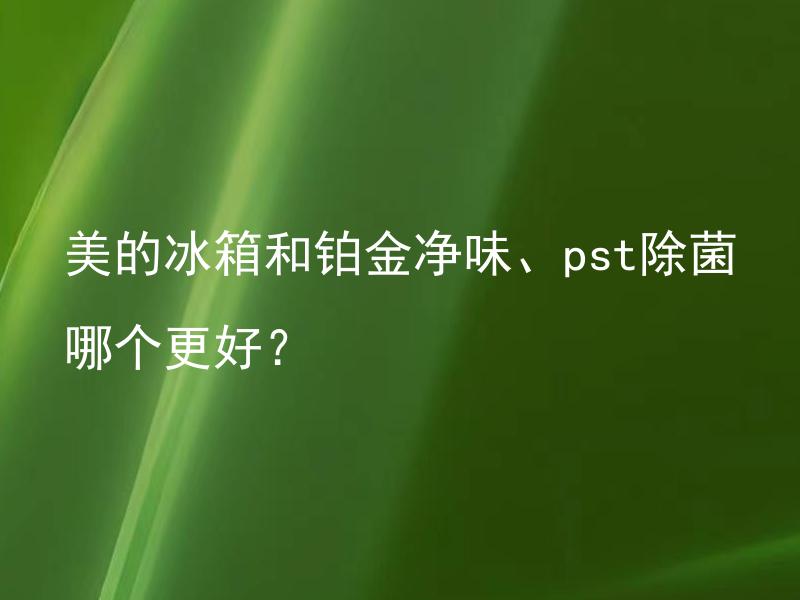美的冰箱和铂金净味、pst除菌哪个更好？ 美的冰箱和铂金净味、pst除菌哪种更安全？