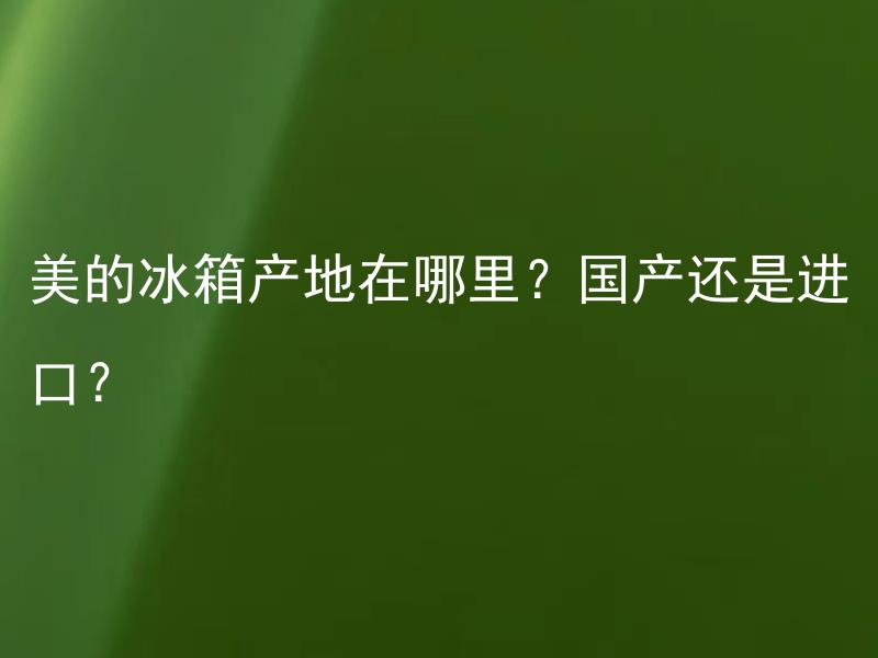 美的冰箱产地在哪里？国产还是进口？ 美的冰箱国产和进口有什么区别？