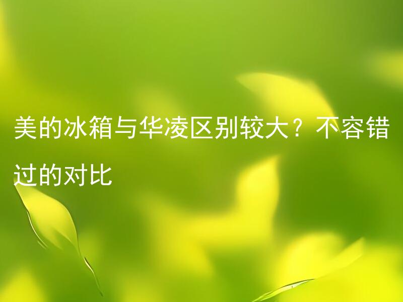 美的冰箱与华凌区别较大？不容错过的对比 美的冰箱与华凌有哪些区别需要注意？