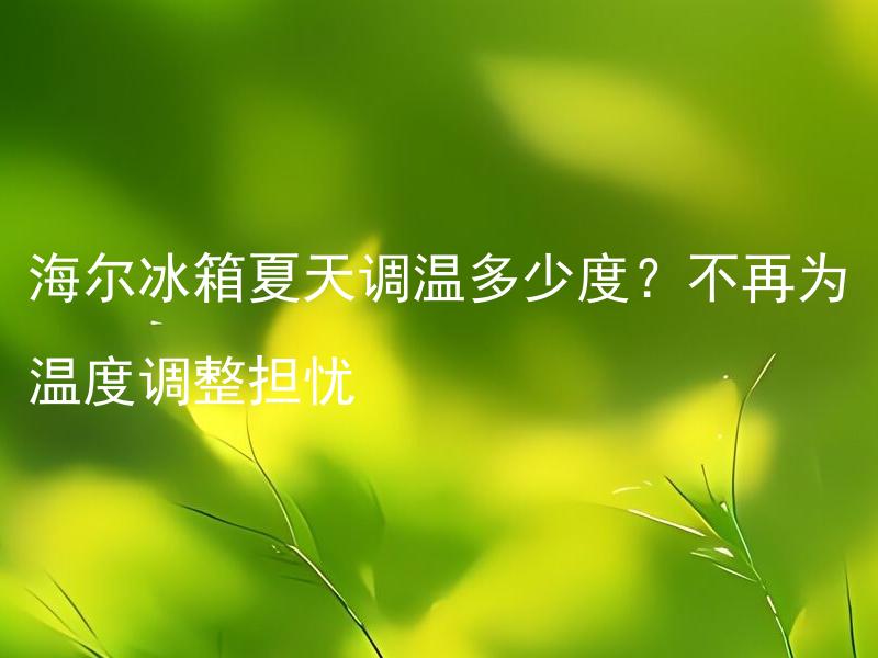 海尔冰箱夏天调温多少度？不再为温度调整担忧 如何正确调节海尔冰箱的温度以应对夏季高温？