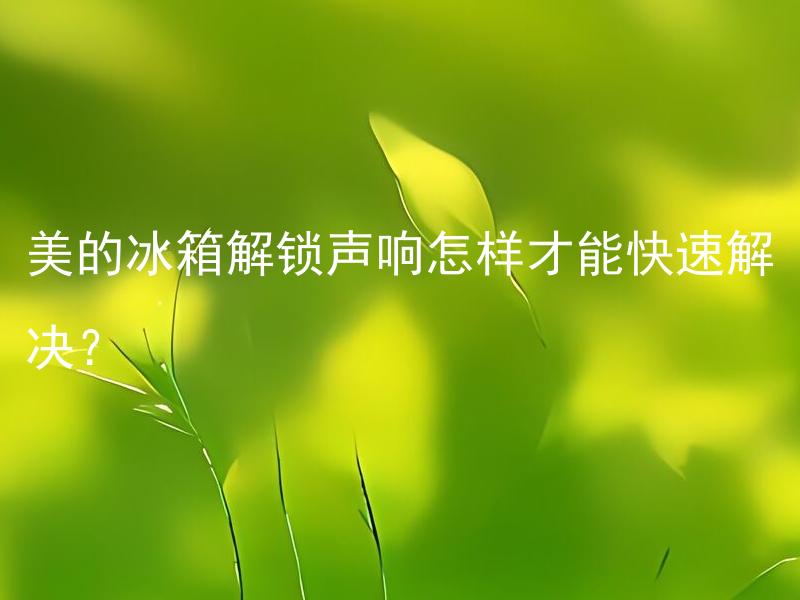 美的冰箱解锁声响怎样才能快速解决？ 美的冰箱解锁声响异常有哪些原因？