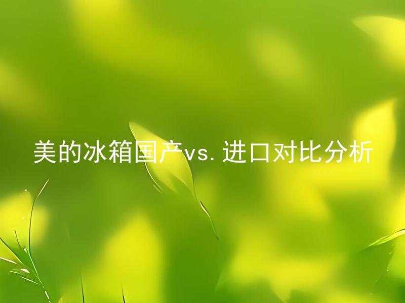 美的冰箱国产vs.进口对比分析 美的国产和进口冰箱有何不同？