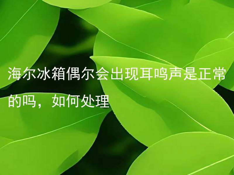 海尔冰箱偶尔会出现耳鸣声是正常的吗，如何处理 如何判断海尔冰箱耳鸣声的正常与异常，出现异常该如何处理？