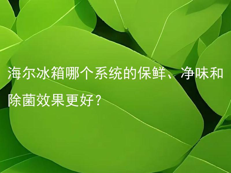 海尔冰箱哪个系统的保鲜、净味和除菌效果更好？ 海尔冰箱保鲜系统中，湿度调节和超强除菌哪一个更有效？