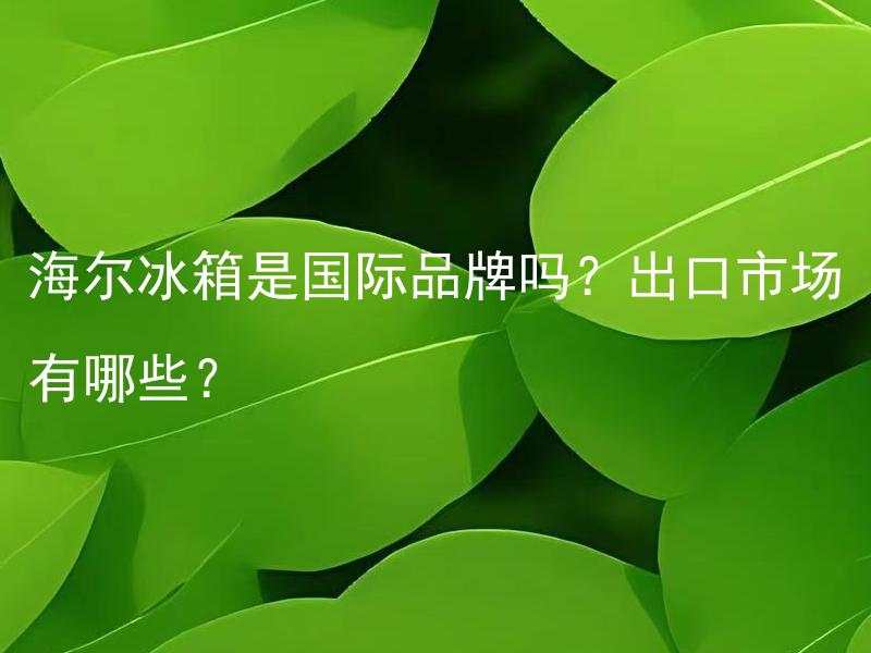 海尔冰箱是国际品牌吗？出口市场有哪些？ 海尔冰箱有国产和进口之分吗？进口海尔冰箱会有哪些区别？