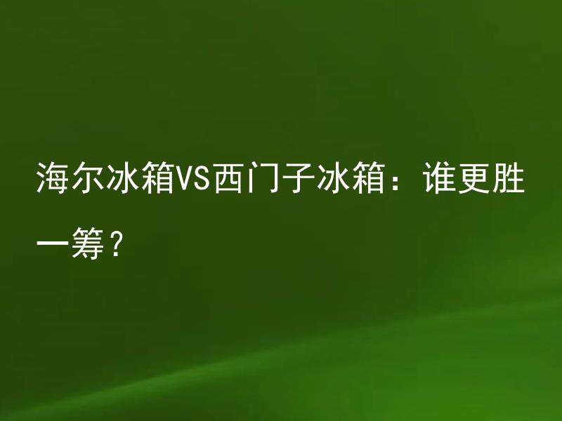 海尔冰箱VS西门子冰箱：谁更胜一筹？ 购买冰箱时选择海尔还是西门子更优？