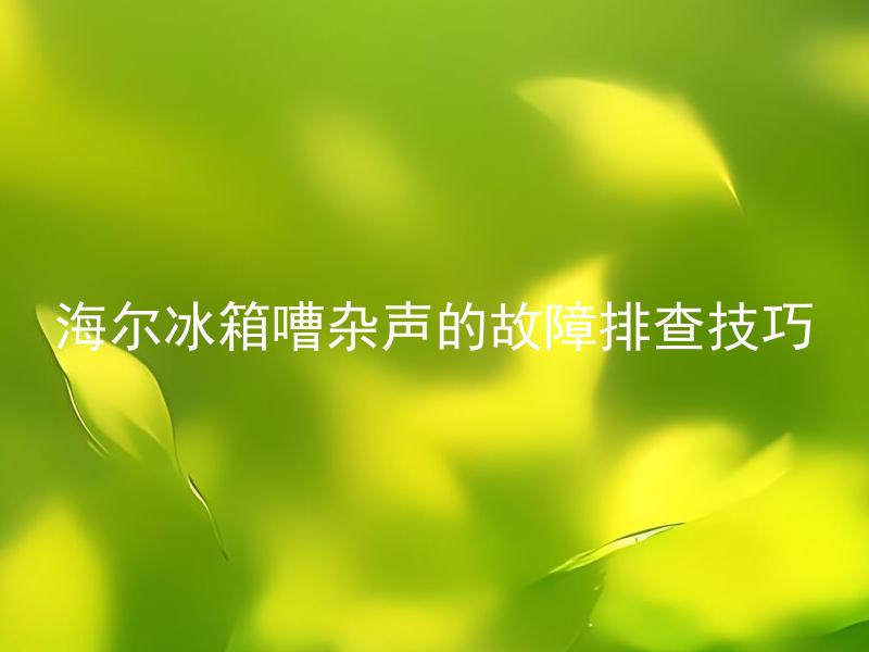 海尔冰箱嘈杂声的故障排查技巧 为什么我的海尔冰箱会发出嘈杂声？应该如何排查故障？