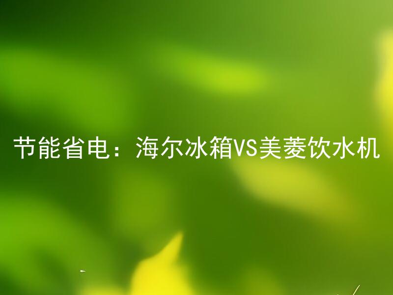 节能省电：海尔冰箱VS美菱饮水机 节能如何影响冰箱和饮水机的使用寿命？