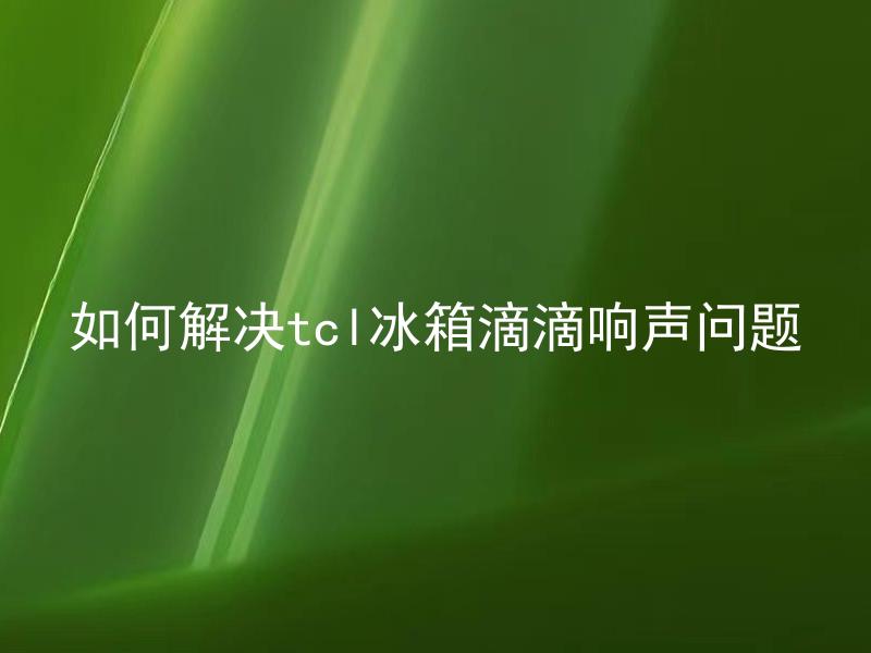 如何解决tcl冰箱滴滴响声问题 tcl冰箱滴滴响声是为什么？该如何解决？