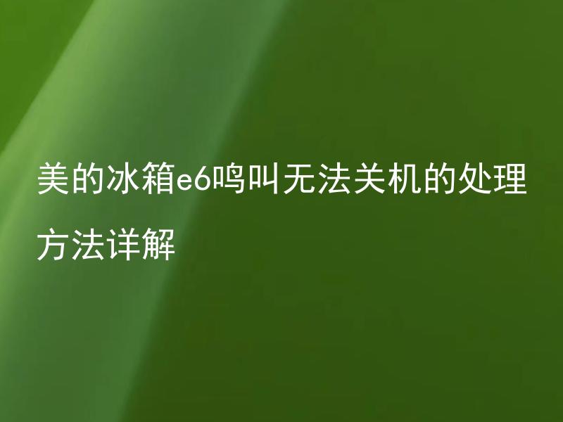 美的冰箱e6鸣叫无法关机的处理方法详解 为什么美的冰箱会出现e6鸣叫，如何处理无法关机的情况？