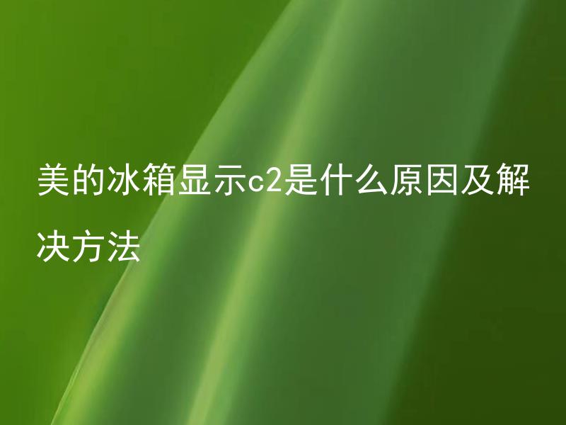 美的冰箱显示c2是什么原因及解决方法 美的冰箱出现c2故障是属于哪种类型的故障，需要怎样及时有效地解决？