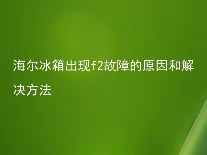 海尔冰箱出现f2故障的原因和解决方法 海尔冰箱F2故障是什么？如何快速排除海尔冰箱F2故障？
