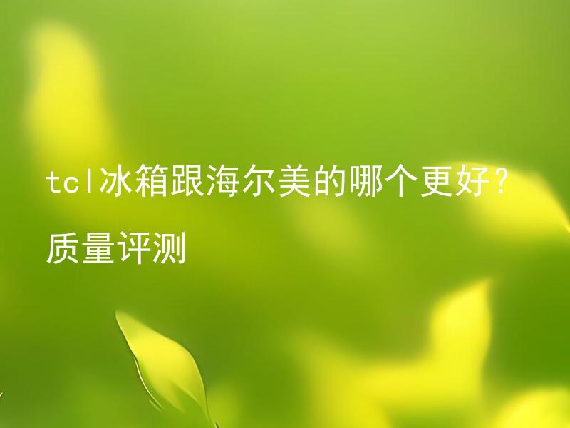 tcl冰箱跟海尔美的哪个更好？质量评测 怎么对比和评测tcl冰箱和海尔冰箱的质量？