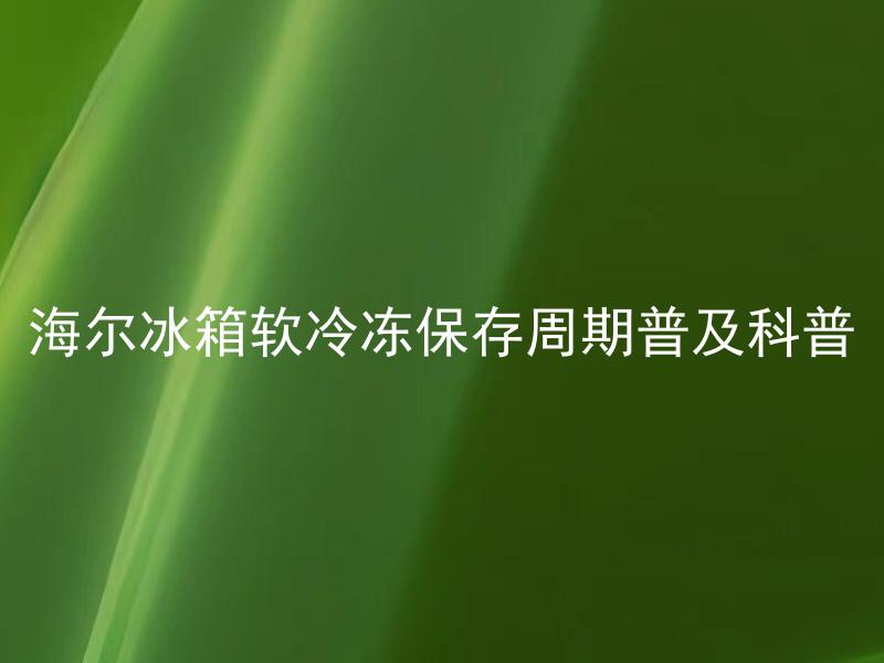 海尔冰箱软冷冻保存周期普及科普 海尔冰箱软冷冻保存周期对食品安全有何影响？