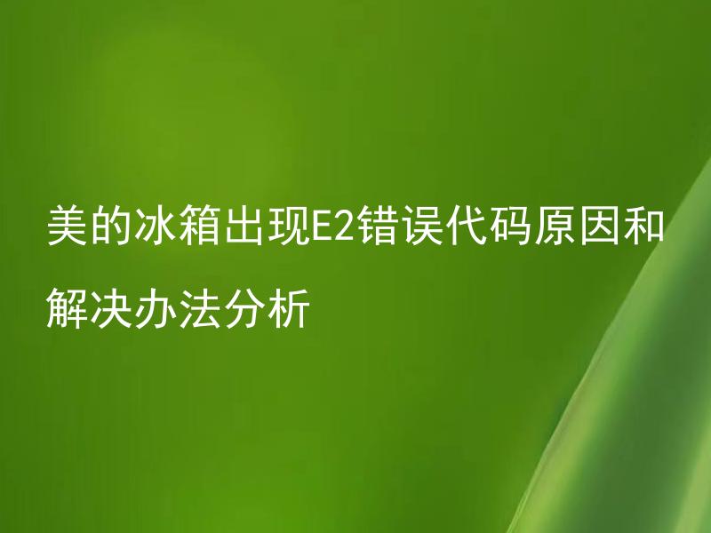 美的冰箱出现E2错误代码原因和解决办法分析 美的冰箱E2错误代码是哪些故障引起的？如何排除解决？