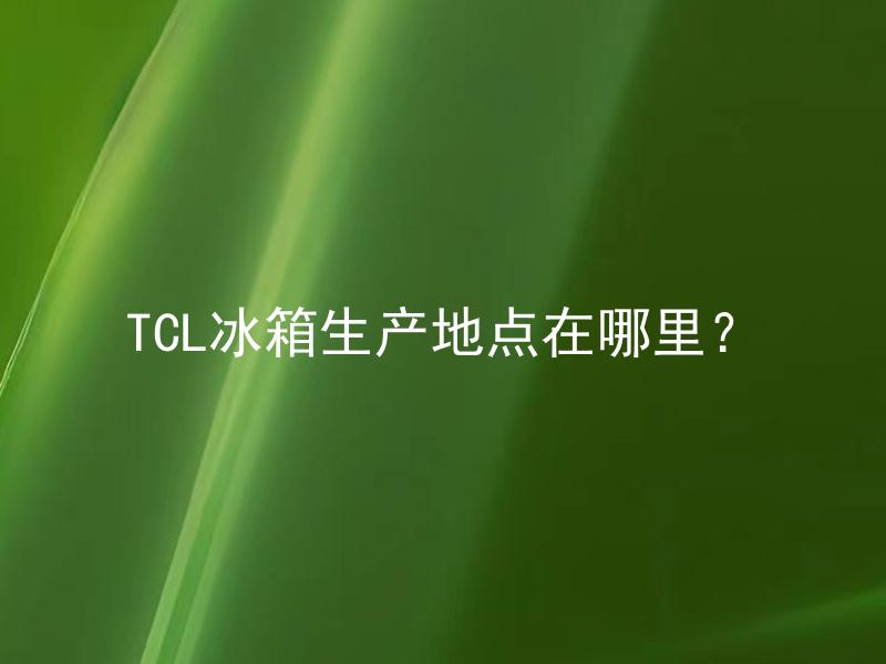 TCL冰箱生产地点在哪里？ TCL冰箱的生产地点是否影响产品质量？