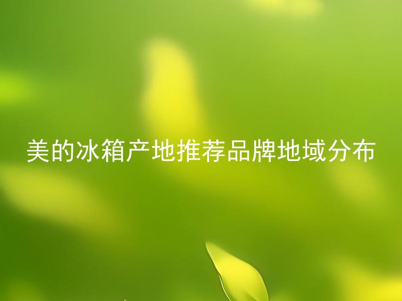 美的冰箱产地推荐品牌地域分布 美的冰箱产地推荐品牌的地域分布有什么特点？