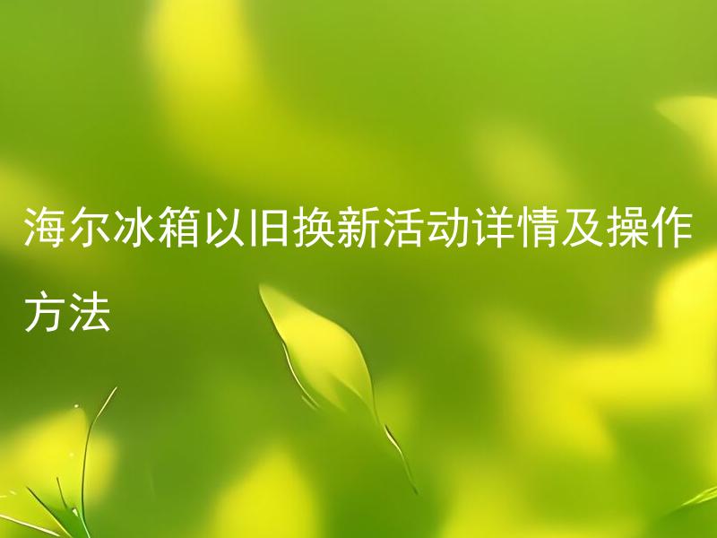 海尔冰箱以旧换新活动详情及操作方法 海尔冰箱以旧换新的政策是如何执行的？