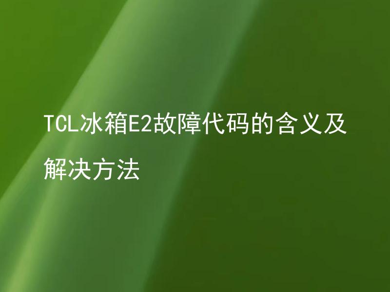 TCL冰箱E2故障代码的含义及解决方法 TCL冰箱E2故障代码是什么问题？怎样才能解决这个故障？