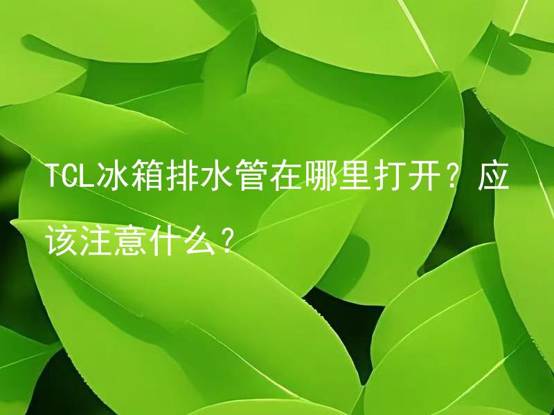 TCL冰箱排水管在哪里打开？应该注意什么？ TCL冰箱排水管为何需要打开？清洗频率及注意事项是什么？