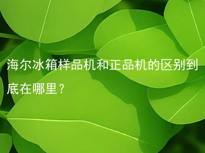 海尔冰箱样品机和正品机的区别到底在哪里？ 海尔冰箱样品机与正品机价格是否存在差异？