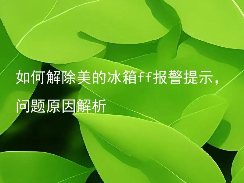 如何解除美的冰箱ff报警提示，问题原因解析 美的冰箱ff报警提示是因为什么，如何解除？