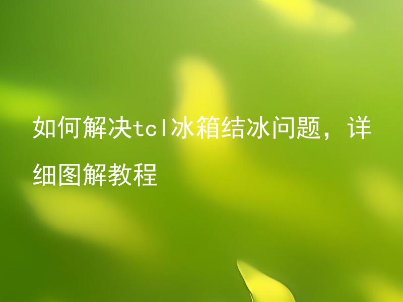 如何解决tcl冰箱结冰问题，详细图解教程 如何正确清除tcl冰箱的结冰，有哪些步骤需要注意？