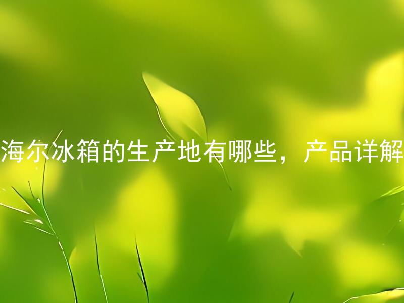 海尔冰箱的生产地有哪些，产品详解 海尔冰箱的生产地是哪些国家？产品详解