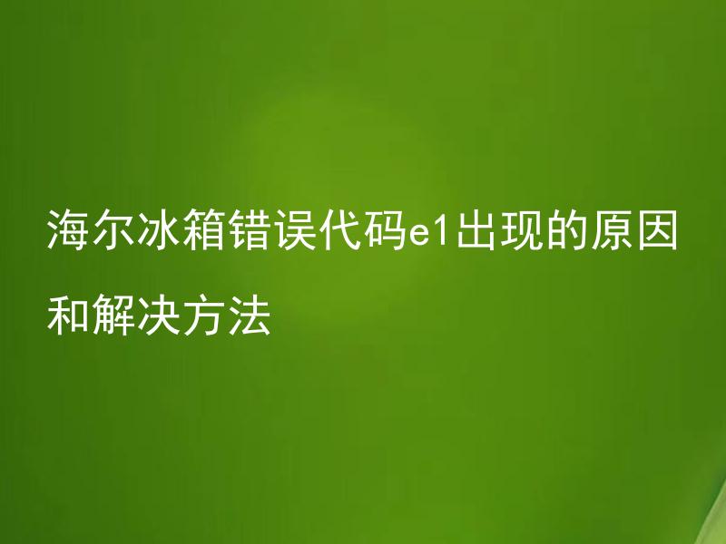海尔冰箱错误代码e1出现的原因和解决方法 海尔冰箱错误代码e1代表的问题有哪些解决方法？