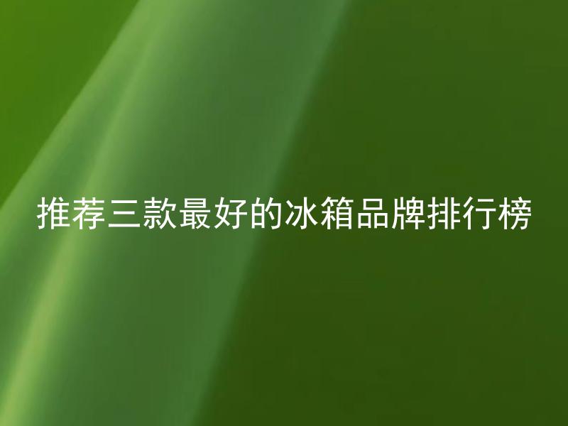 推荐三款最好的冰箱品牌排行榜 这三款冰箱品牌具体有哪些产品可供选择？