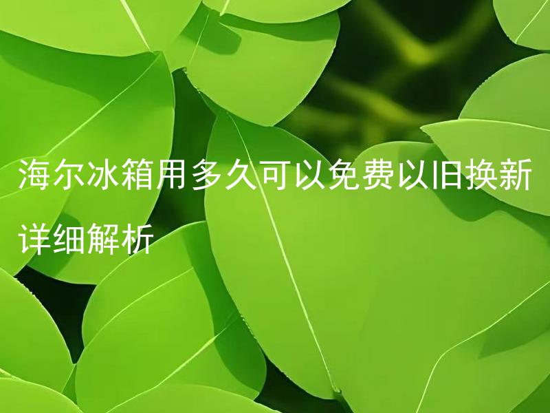海尔冰箱用多久可以免费以旧换新详细解析 海尔冰箱以旧换新的具体政策是什么？