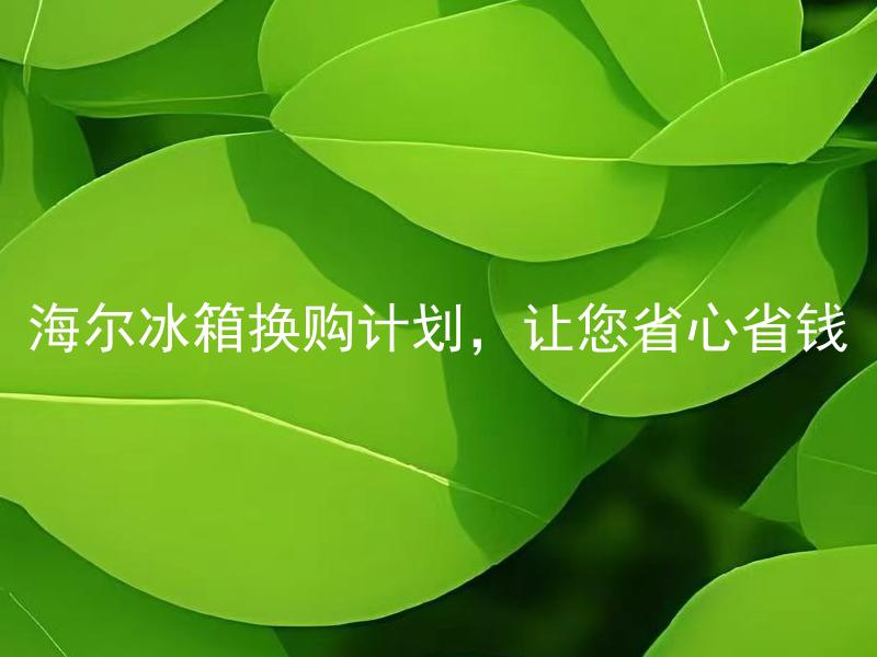 海尔冰箱换购计划，让您省心省钱 海尔冰箱换购计划适用哪些型号的旧款冰箱？