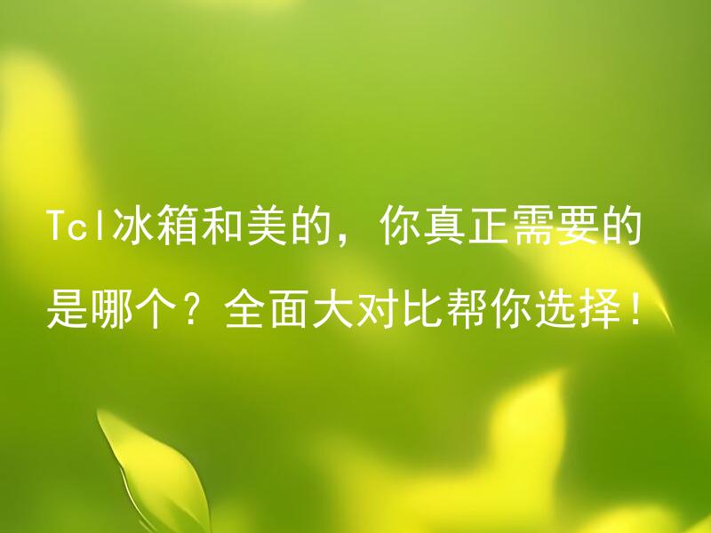 Tcl冰箱和美的，你真正需要的是哪个？全面大对比帮你选择！ Tcl冰箱和美的的价格和性能怎么样？