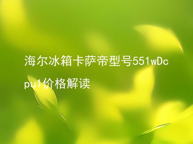 海尔冰箱卡萨帝型号551wDcpu1价格解读 海尔卡萨帝冰箱551wDcpu1型号与其他型号相比有何不同？