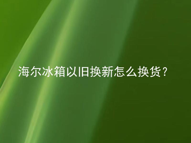 海尔冰箱以旧换新怎么换货？ 海尔冰箱以旧换新可以换哪些牌子和型号的冰箱？