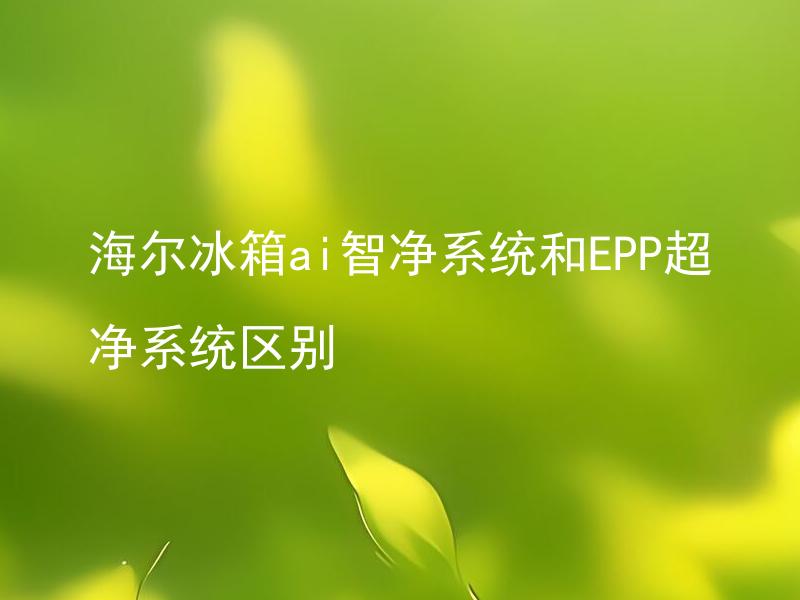 海尔冰箱ai智净系统和EPP超净系统区别 海尔冰箱ai智净系统和EPP超净系统各有哪些特点？