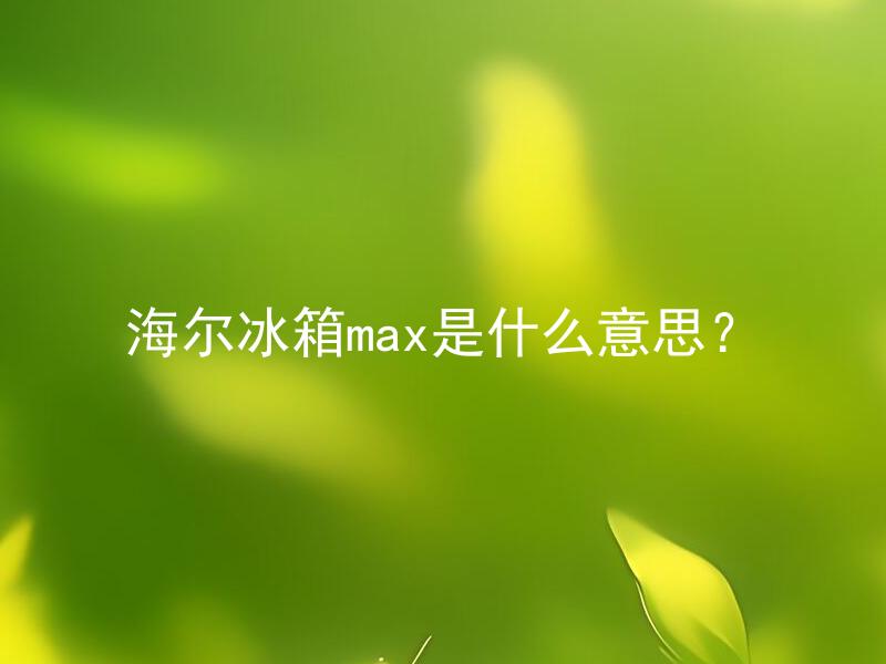 海尔冰箱max是什么意思？ 海尔冰箱max有什么优势和特点？
