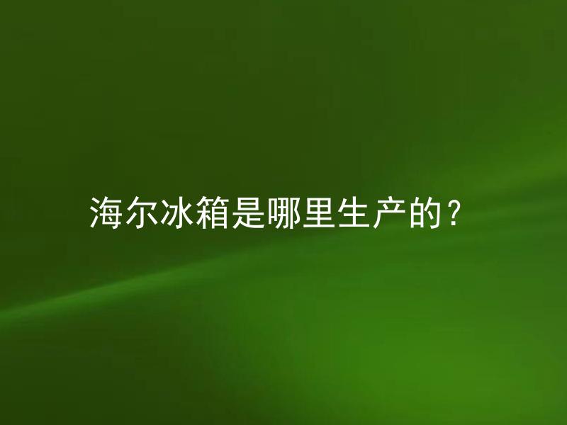 海尔冰箱是哪里生产的? 海尔冰箱的生产基地在哪些国家?