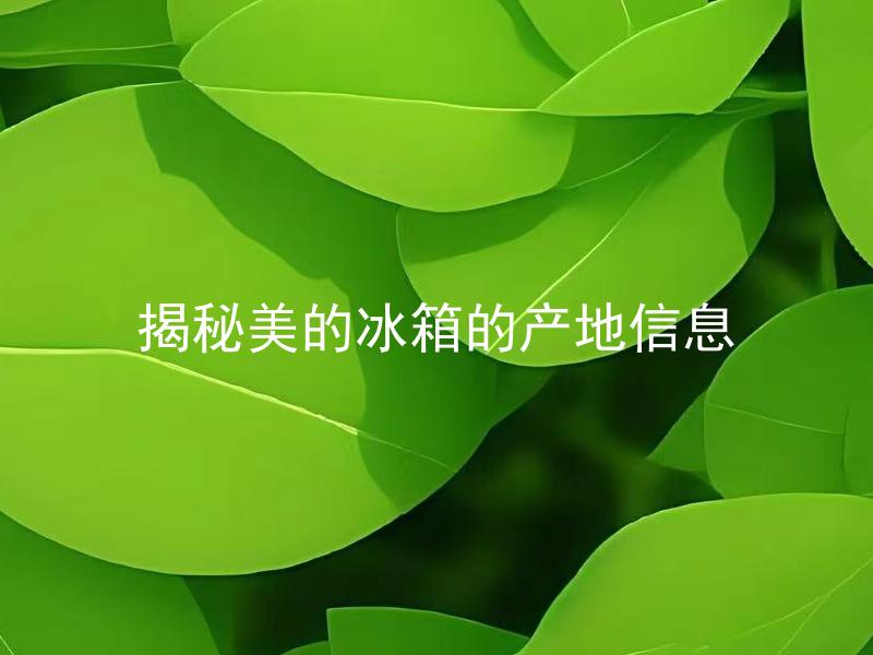 揭秘美的冰箱的产地信息 美的冰箱产地是否影响使用寿命和质量？
