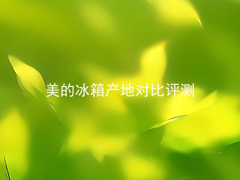 美的冰箱产地对比评测 美的冰箱产地有哪些，各自特点如何评测？