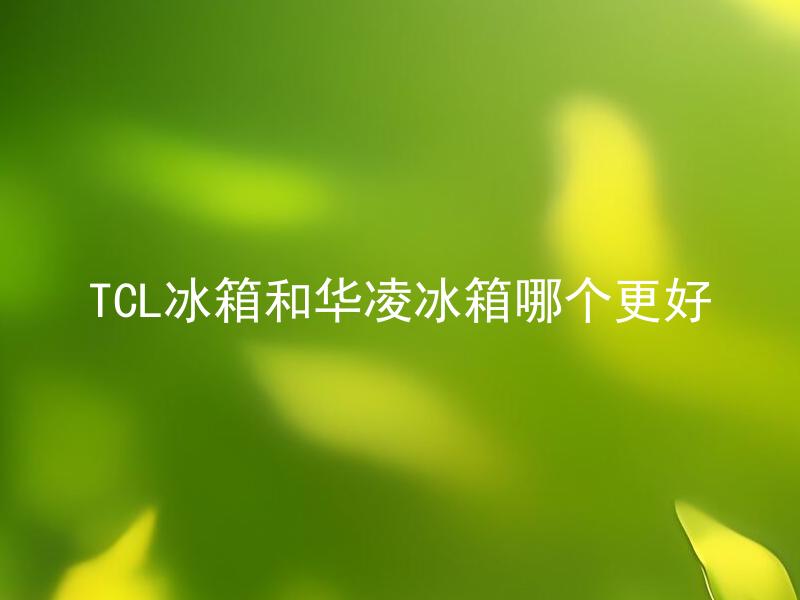 TCL冰箱和华凌冰箱哪个更好 除了品牌之外，TCL冰箱和华凌冰箱相比较哪些方面更具优势？