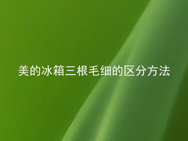 美的冰箱三根毛细的区分方法 美的冰箱三根毛细的作用分别是什么？